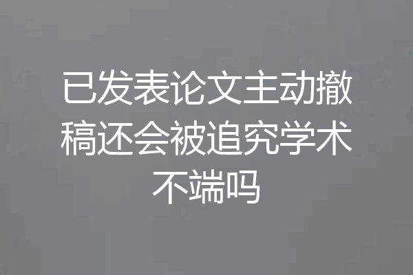 已发表论文主动撤稿还会被追究学术不端吗