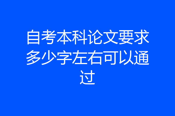 自考本科论文要求多少字左右可以通过