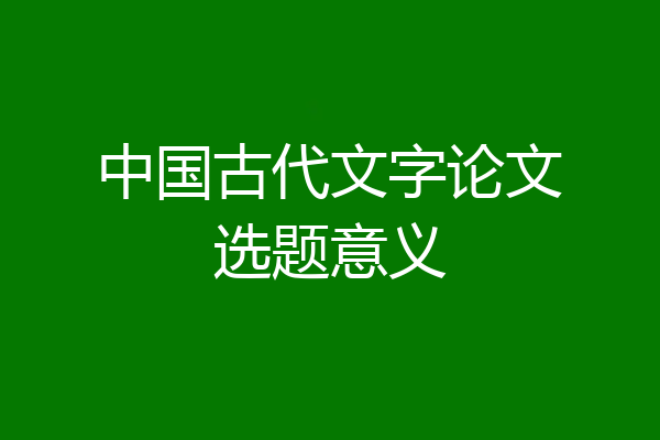 中国古代文字论文选题意义