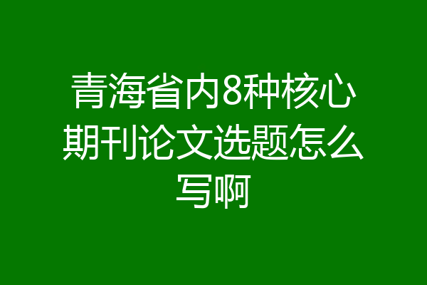 青海省内8种核心期刊论文选题怎么写啊