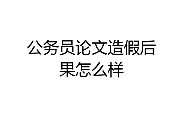 公务员论文造假后果怎么样