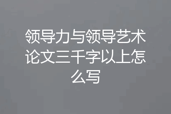 领导力与领导艺术论文三千字以上怎么写
