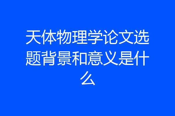 天体物理学论文选题背景和意义是什么