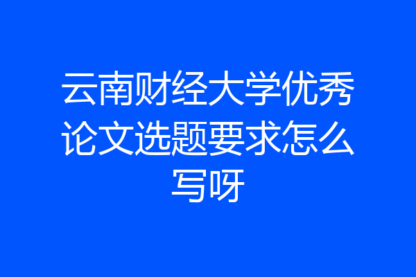 云南财经大学优秀论文选题要求怎么写呀