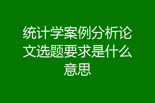 统计学案例分析论文选题要求是什么意思