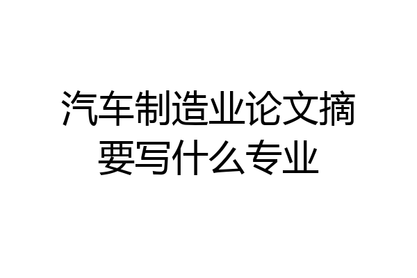 汽车制造业论文摘要写什么专业