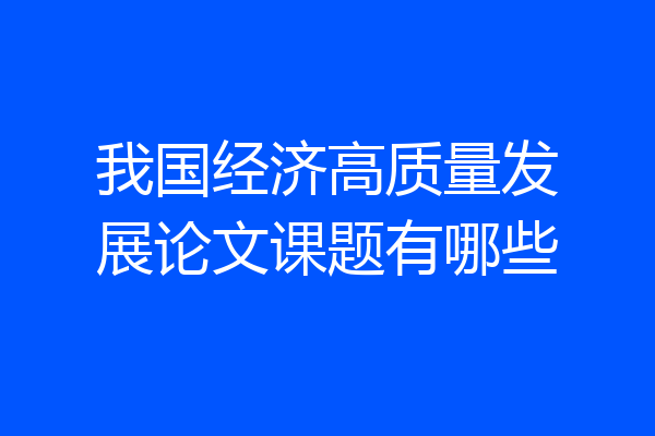 我国经济高质量发展论文课题有哪些