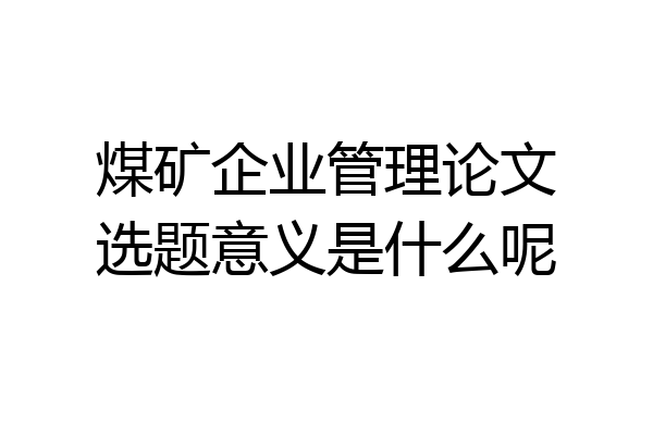 煤矿企业管理论文选题意义是什么呢