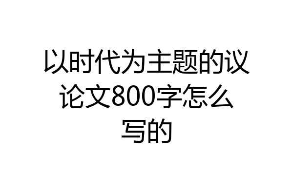 以时代为主题的议论文800字怎么写的