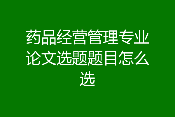 药品经营管理专业论文选题题目怎么选