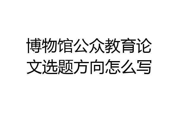 博物馆公众教育论文选题方向怎么写