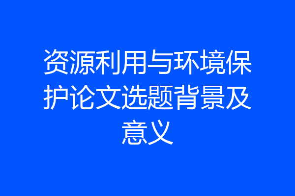 资源利用与环境保护论文选题背景及意义