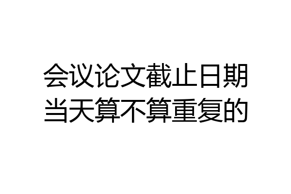 会议论文截止日期当天算不算重复的
