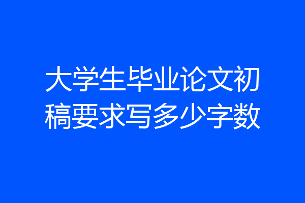 大学生毕业论文初稿要求写多少字数