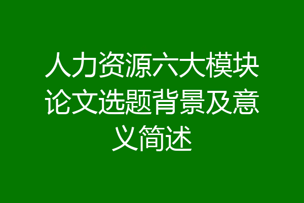 人力资源六大模块论文选题背景及意义简述