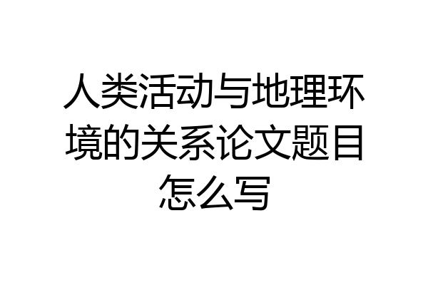 人类活动与地理环境的关系论文题目怎么写