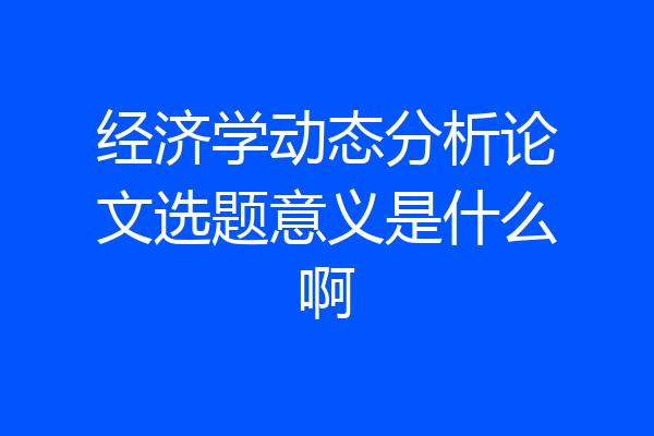 经济学动态分析论文选题意义是什么啊