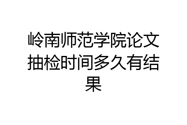 岭南师范学院论文抽检时间多久有结果