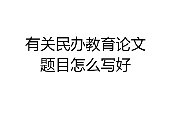 有关民办教育论文题目怎么写好