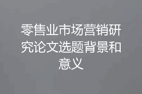 零售业市场营销研究论文选题背景和意义