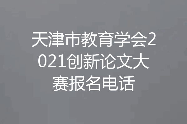 天津市教育学会2021创新论文大赛报名电话