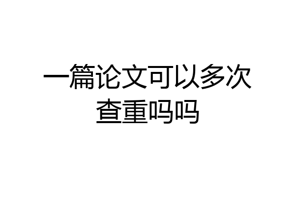 一篇论文可以多次查重吗吗