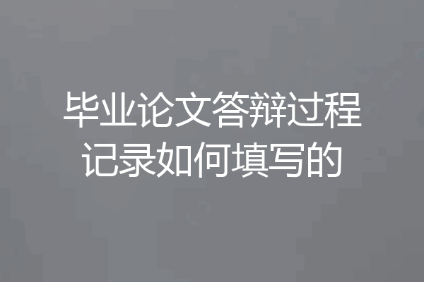 毕业论文答辩过程记录如何填写的