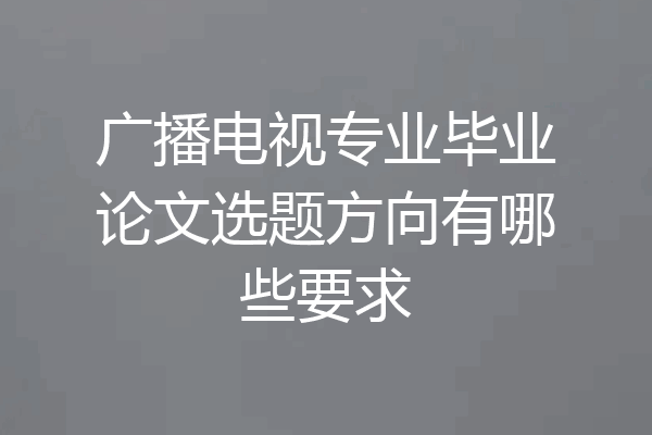 广播电视专业毕业论文选题方向有哪些要求