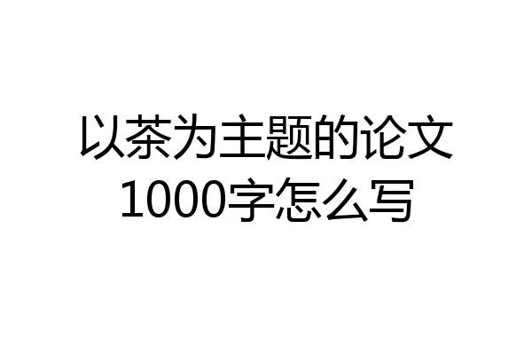 以茶为主题的论文1000字怎么写