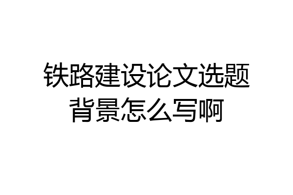 铁路建设论文选题背景怎么写啊