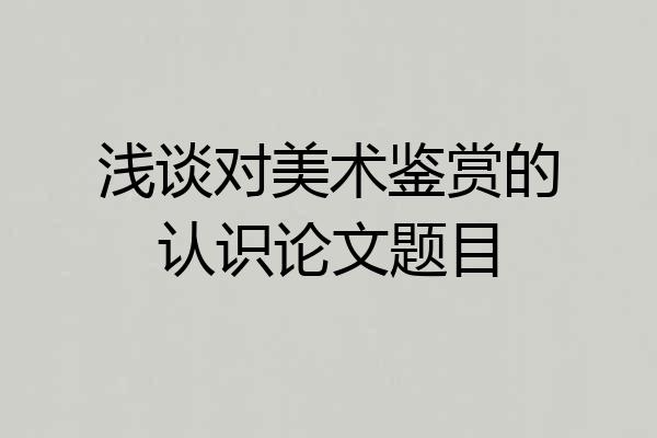 浅谈对美术鉴赏的认识论文题目