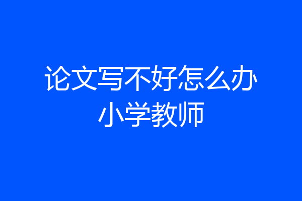 论文写不好怎么办小学教师