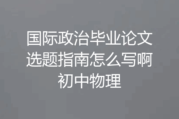 国际政治毕业论文选题指南怎么写啊初中物理