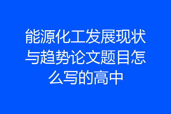 能源化工发展现状与趋势论文题目怎么写的高中