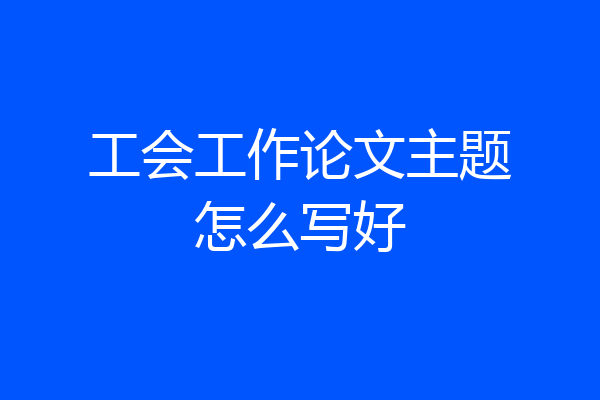 工会工作论文主题怎么写好