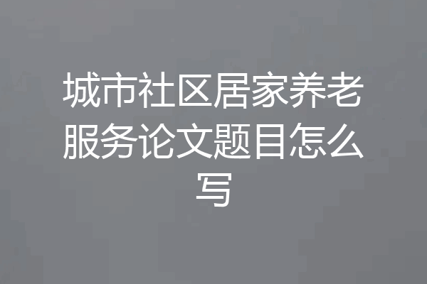 城市社区居家养老服务论文题目怎么写