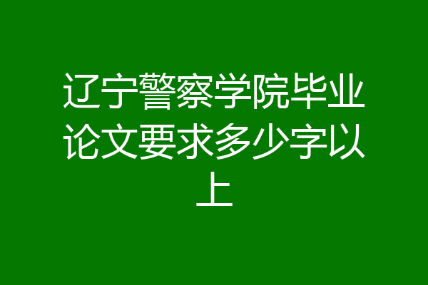 辽宁警察学院毕业论文要求多少字以上