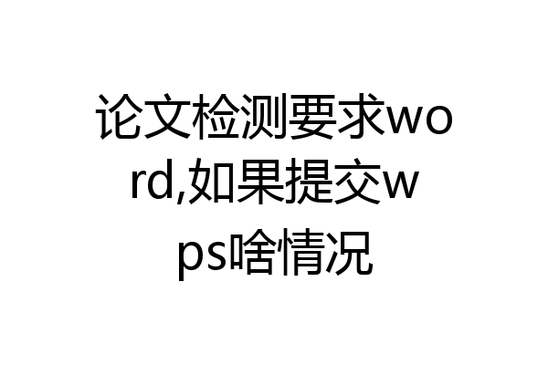 论文检测要求word,如果提交wps啥情况