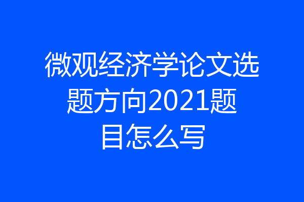 微观经济学论文选题方向2021题目怎么写