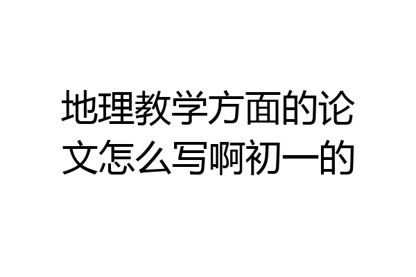 地理教学方面的论文怎么写啊初一的