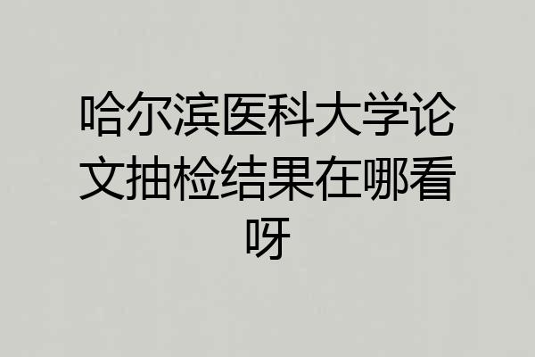 哈尔滨医科大学论文抽检结果在哪看呀