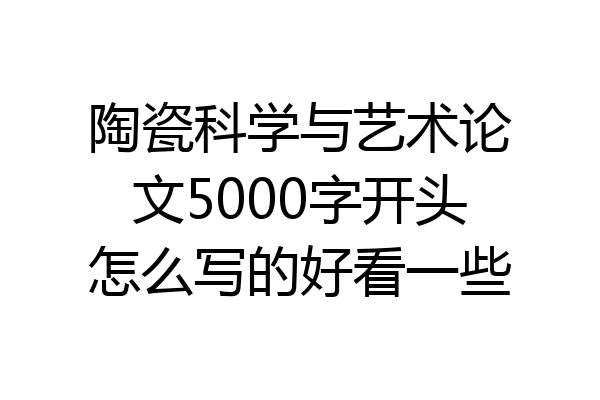 陶瓷科学与艺术论文5000字开头怎么写的好看一些