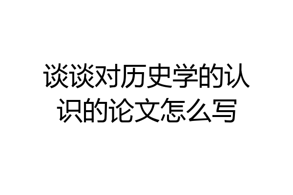 谈谈对历史学的认识的论文怎么写