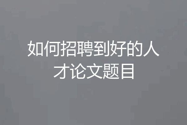 如何招聘到好的人才论文题目