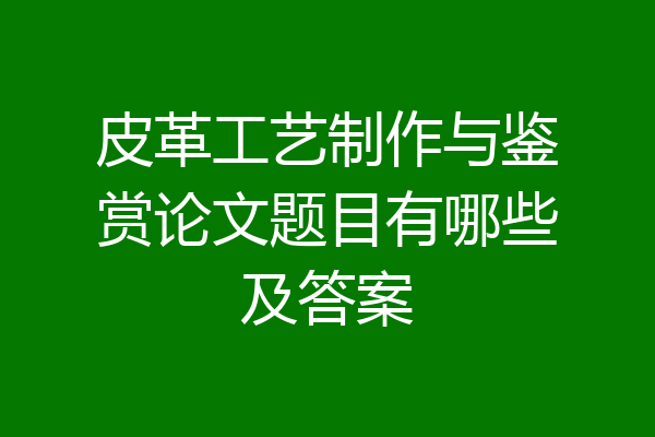 皮革工艺制作与鉴赏论文题目有哪些及答案