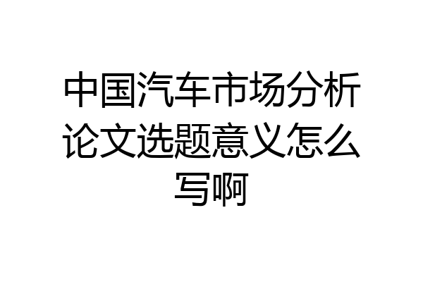 中国汽车市场分析论文选题意义怎么写啊
