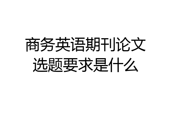 商务英语期刊论文选题要求是什么