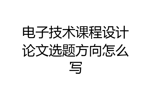 电子技术课程设计论文选题方向怎么写
