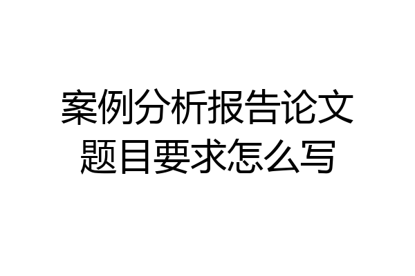 案例分析报告论文题目要求怎么写