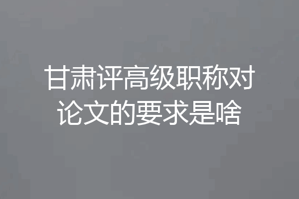 甘肃评高级职称对论文的要求是啥
